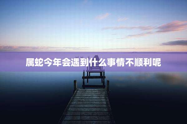 属蛇今年会遇到什么事情不顺利呢