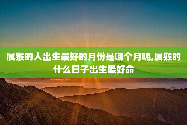 属猴的人出生最好的月份是哪个月呢,属猴的什么日子出生最好命