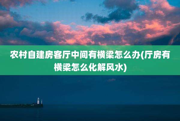 农村自建房客厅中间有横梁怎么办(厅房有横梁怎么化解风水)