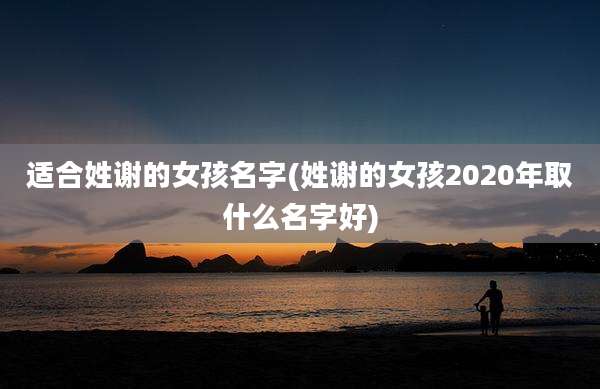 适合姓谢的女孩名字(姓谢的女孩2020年取什么名字好)