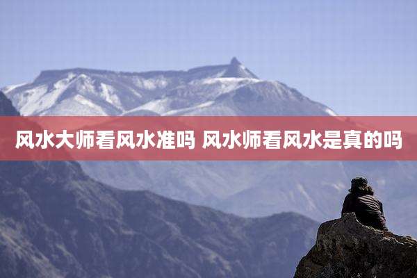 风水大师看风水准吗 风水师看风水是真的吗