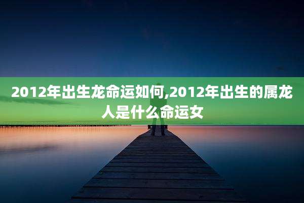 2012年出生龙命运如何,2012年出生的属龙人是什么命运女