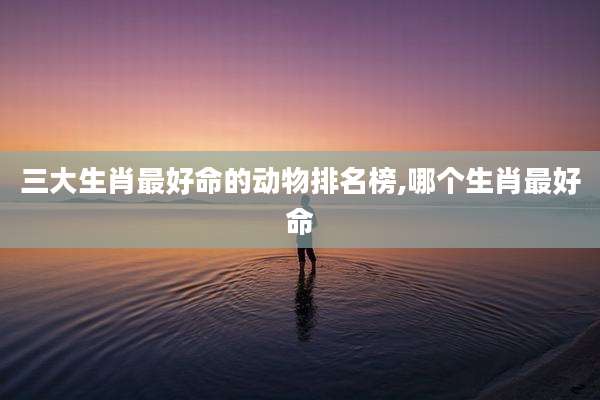 三大生肖最好命的动物排名榜,哪个生肖最好命