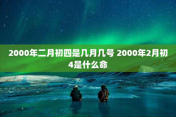 2000年二月初四是几月几号 2000年2月初4是什么命