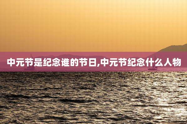 中元节是纪念谁的节日,中元节纪念什么人物