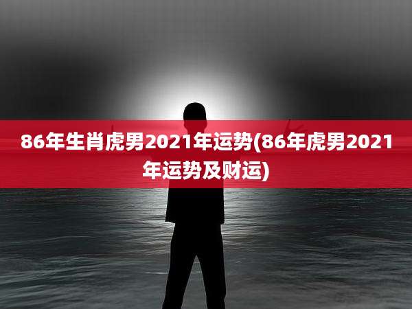 86年生肖虎男2021年运势(86年虎男2021年运势及财运)