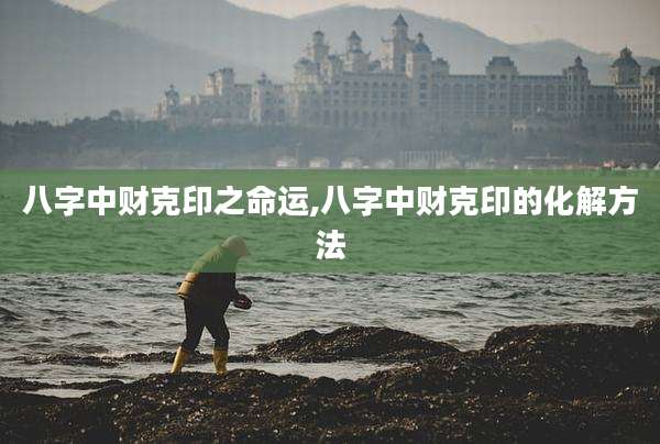 八字中财克印之命运,八字中财克印的化解方法