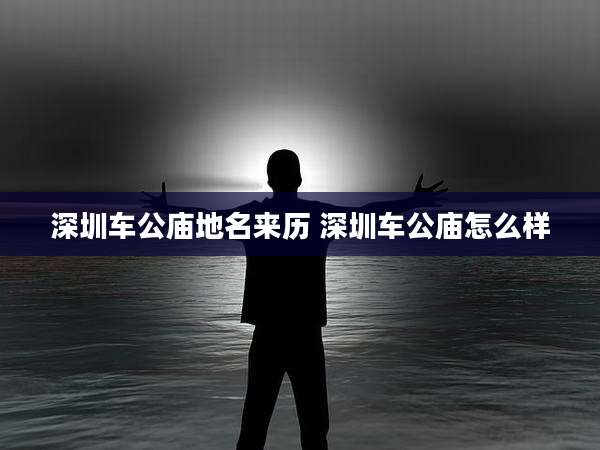 深圳车公庙地名来历 深圳车公庙怎么样