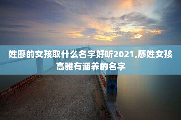 姓廖的女孩取什么名字好听2021,廖姓女孩高雅有涵养的名字