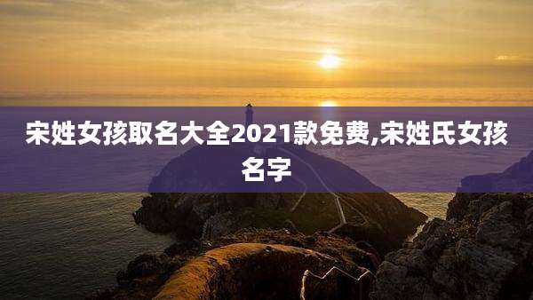 宋姓女孩取名大全2021款免费,宋姓氏女孩名字