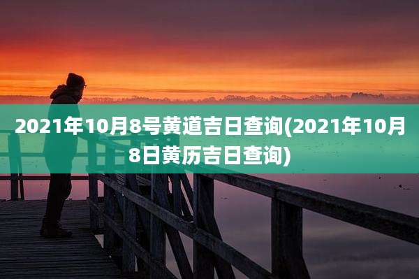 2021年10月8号黄道吉日查询(2021年10月8日黄历吉日查询)