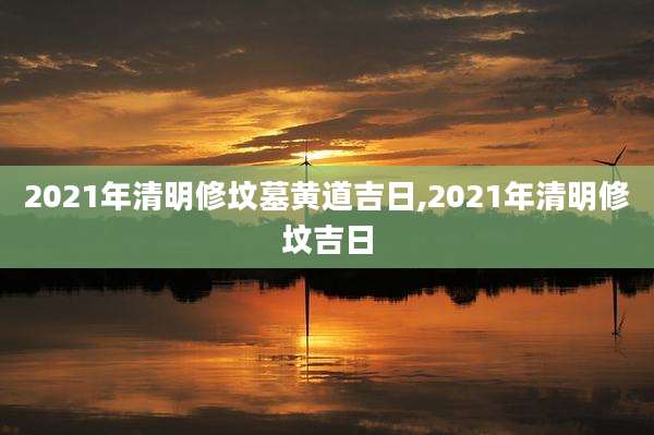 2021年清明修坟墓黄道吉日,2021年清明修坟吉日