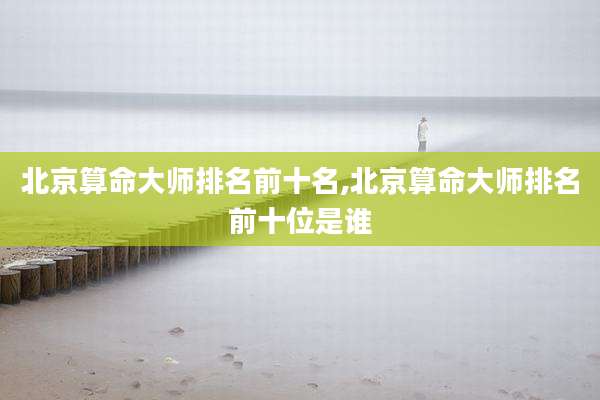 北京算命大师排名前十名,北京算命大师排名前十位是谁