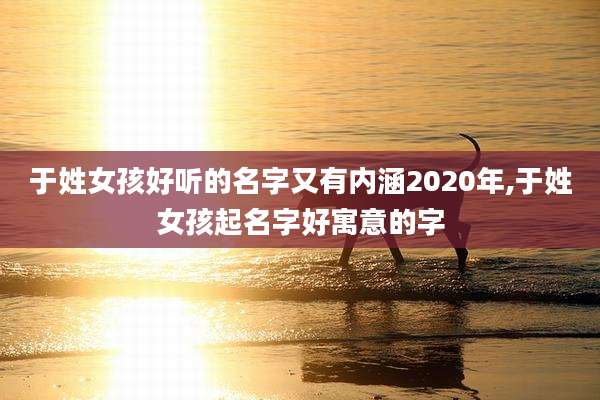 于姓女孩好听的名字又有内涵2020年,于姓女孩起名字好寓意的字