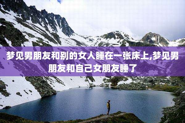 梦见男朋友和别的女人睡在一张床上,梦见男朋友和自己女朋友睡了