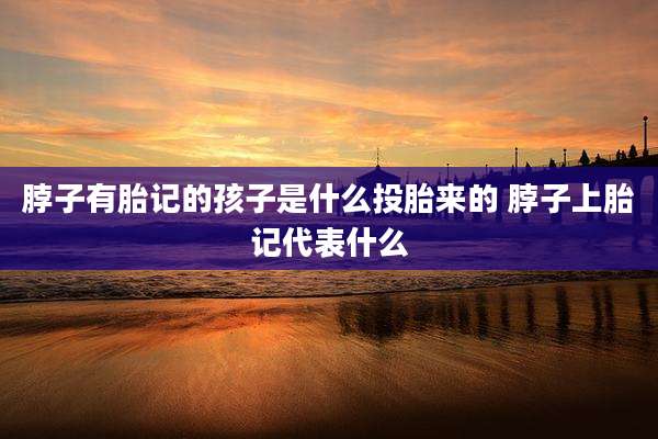 脖子有胎记的孩子是什么投胎来的 脖子上胎记代表什么