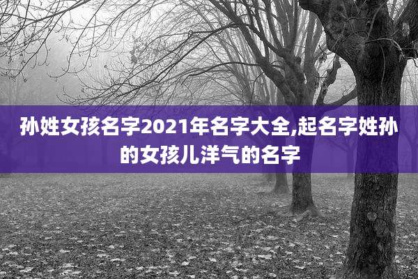 孙姓女孩名字2021年名字大全,起名字姓孙的女孩儿洋气的名字