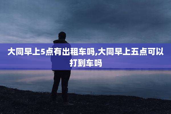大同早上5点有出租车吗,大同早上五点可以打到车吗