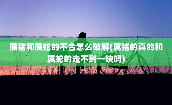 属猪和属蛇的不合怎么破解(属猪的真的和属蛇的走不到一块吗)