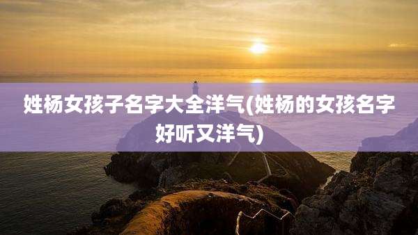 姓杨女孩子名字大全洋气(姓杨的女孩名字好听又洋气)