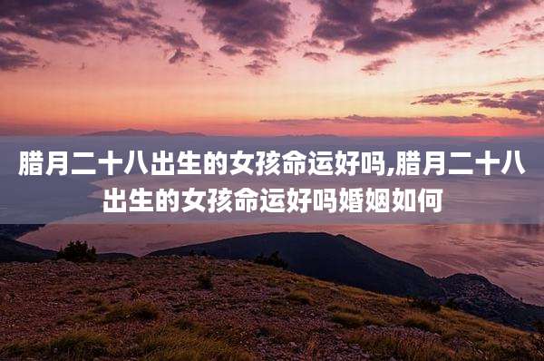 腊月二十八出生的女孩命运好吗,腊月二十八出生的女孩命运好吗婚姻如何
