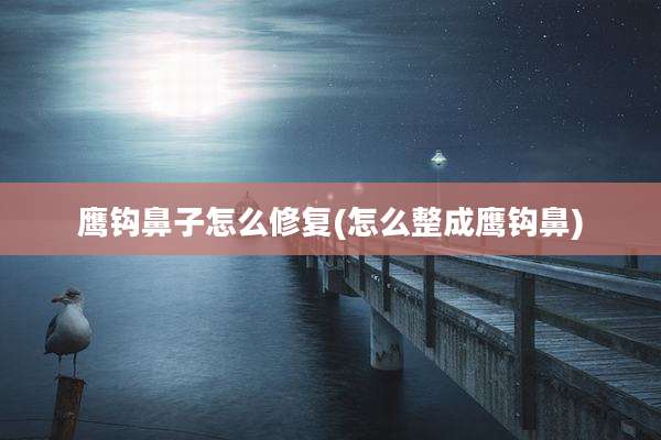 鹰钩鼻子怎么修复(怎么整成鹰钩鼻)