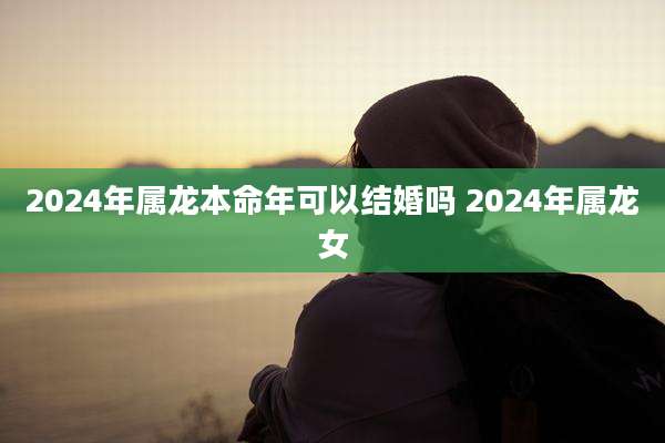 2024年属龙本命年可以结婚吗 2024年属龙女