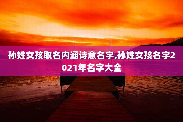 孙姓女孩取名内涵诗意名字,孙姓女孩名字2021年名字大全
