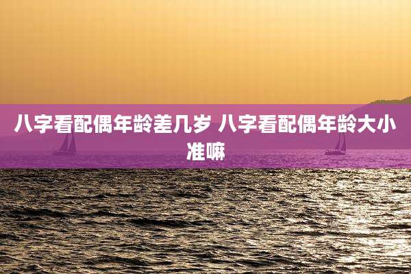 八字看配偶年龄差几岁 八字看配偶年龄大小准嘛