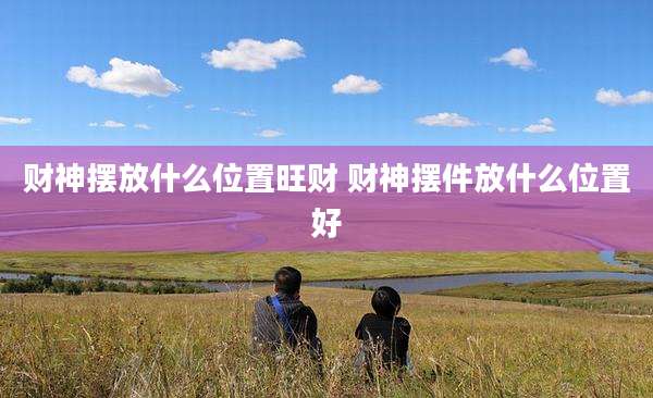 财神摆放什么位置旺财 财神摆件放什么位置好