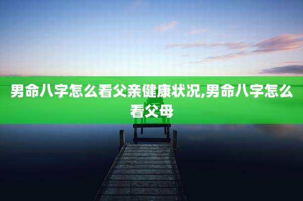 男命八字怎么看父亲健康状况,男命八字怎么看父母