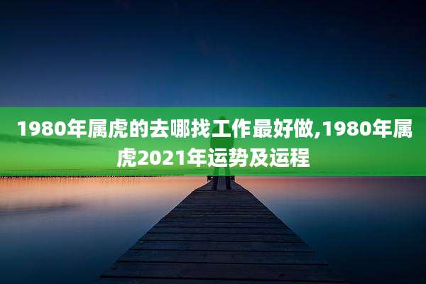 1980年属虎的去哪找工作最好做,1980年属虎2021年运势及运程