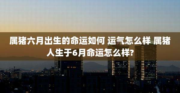 属猪六月出生的命运如何 运气怎么样 属猪人生于6月命运怎么样?