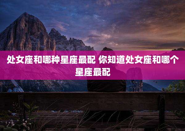 处女座和哪种星座最配 你知道处女座和哪个星座最配