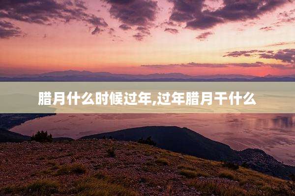 腊月什么时候过年,过年腊月干什么