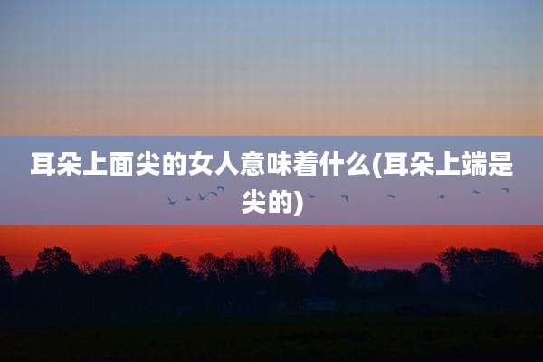 耳朵上面尖的女人意味着什么(耳朵上端是尖的)