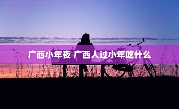 广西小年夜 广西人过小年吃什么