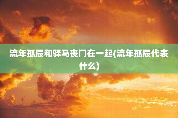流年孤辰和驿马丧门在一起(流年孤辰代表什么)