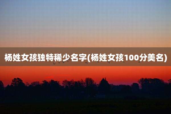杨姓女孩独特稀少名字(杨姓女孩100分美名)