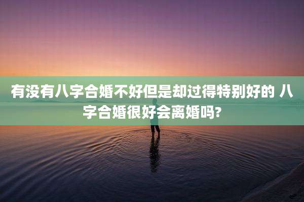 有没有八字合婚不好但是却过得特别好的 八字合婚很好会离婚吗?
