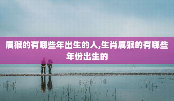 属猴的有哪些年出生的人,生肖属猴的有哪些年份出生的