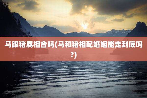 马跟猪属相合吗(马和猪相配婚姻能走到底吗?)