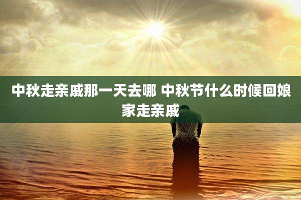 中秋走亲戚那一天去哪 中秋节什么时候回娘家走亲戚