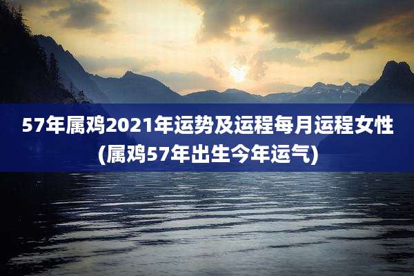 57年属鸡2021年运势及运程每月运程女性(属鸡57年出生今年运气)