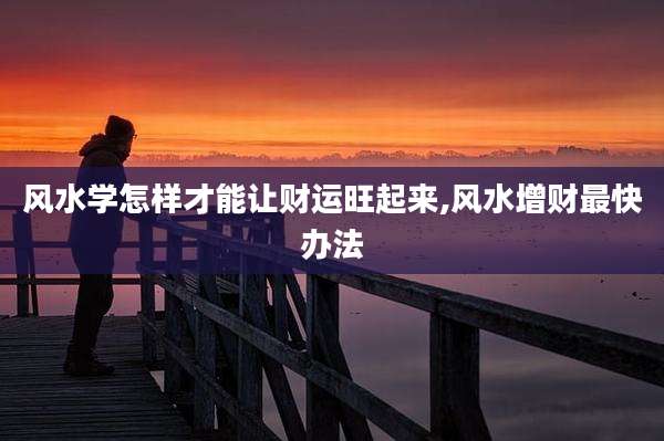 风水学怎样才能让财运旺起来,风水增财最快办法