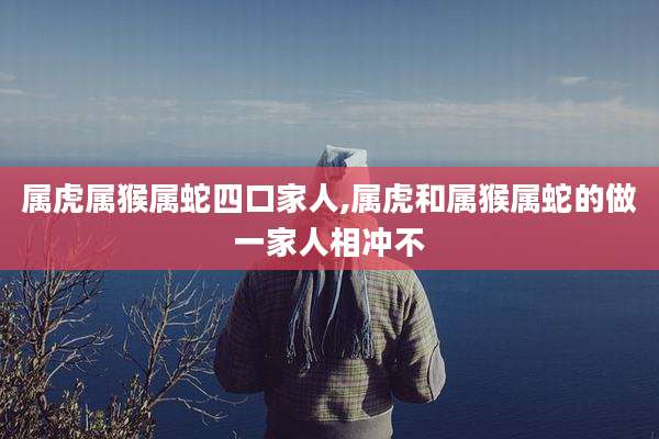属虎属猴属蛇四口家人,属虎和属猴属蛇的做一家人相冲不