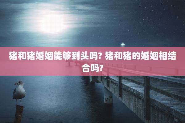 猪和猪婚姻能够到头吗? 猪和猪的婚姻相结合吗?