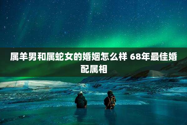 属羊男和属蛇女的婚姻怎么样 68年最佳婚配属相