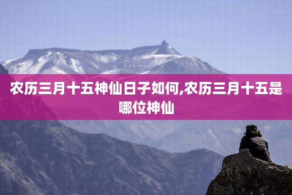 农历三月十五神仙日子如何,农历三月十五是哪位神仙
