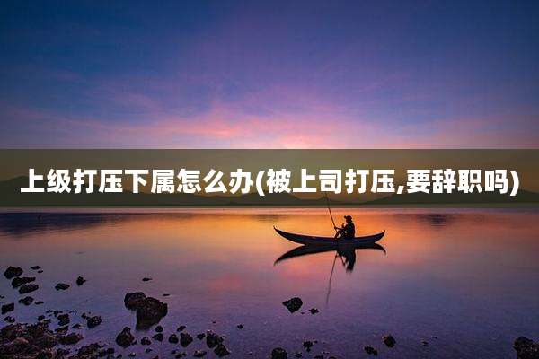 上级打压下属怎么办(被上司打压,要辞职吗)